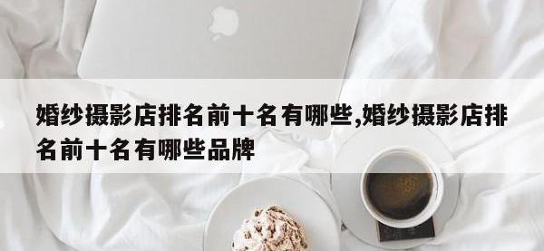 婚纱摄影店排名前十名有哪些,婚纱摄影店排名前十名有哪些品牌