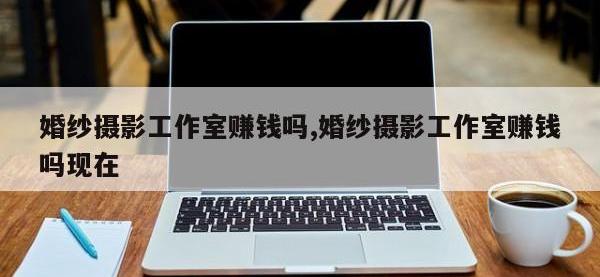 婚纱摄影工作室赚钱吗,婚纱摄影工作室赚钱吗现在