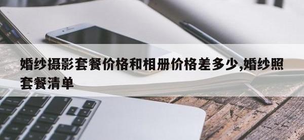 婚纱摄影套餐价格和相册价格差多少,婚纱照套餐清单