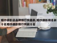 婚纱摄影店品牌排行榜最新,婚纱摄影排名前十名婚纱摄影排行榜前十名