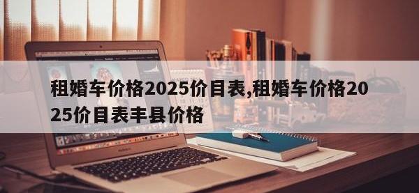 租婚车价格2025价目表,租婚车价格2025价目表丰县价格