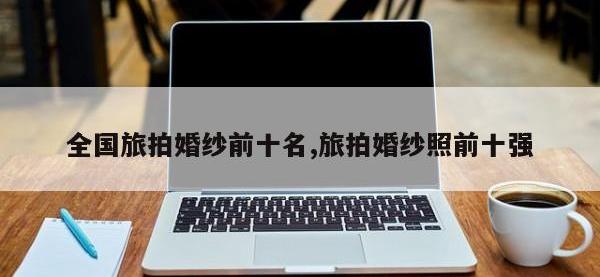 全国旅拍婚纱前十名,旅拍婚纱照前十强