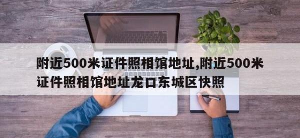 附近500米证件照相馆地址,附近500米证件照相馆地址龙口东城区快照