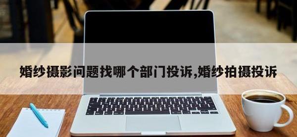 婚纱摄影问题找哪个部门投诉,婚纱拍摄投诉