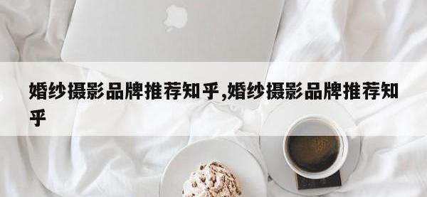 婚纱摄影品牌推荐知乎,婚纱摄影品牌推荐知乎