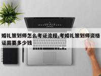 婚礼策划师怎么考证流程,考婚礼策划师资格证需要多少钱
