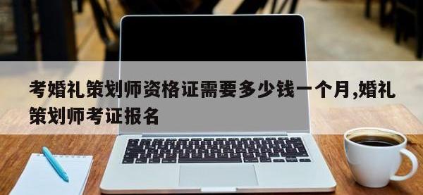 考婚礼策划师资格证需要多少钱一个月,婚礼策划师考证报名