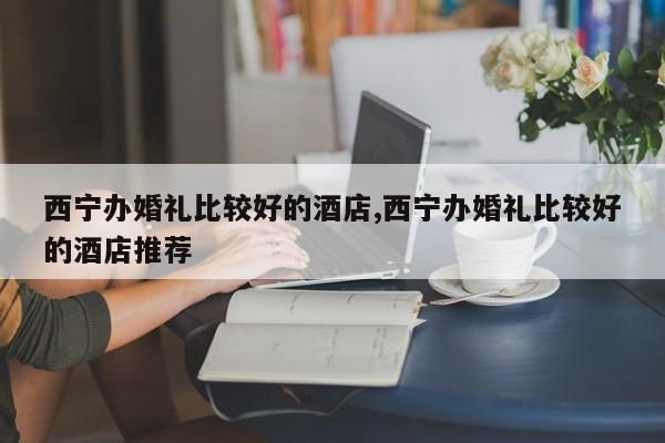 西宁办婚礼比较好的酒店,西宁办婚礼比较好的酒店推荐