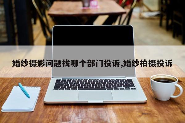 婚纱摄影问题找哪个部门投诉,婚纱拍摄投诉